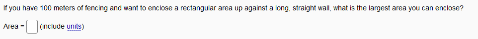 If you have 100 meters of fencing and want to enclose a rectangular area up against a long, straight wall, what is the largest area you can enclose?
Area =
(include units)
