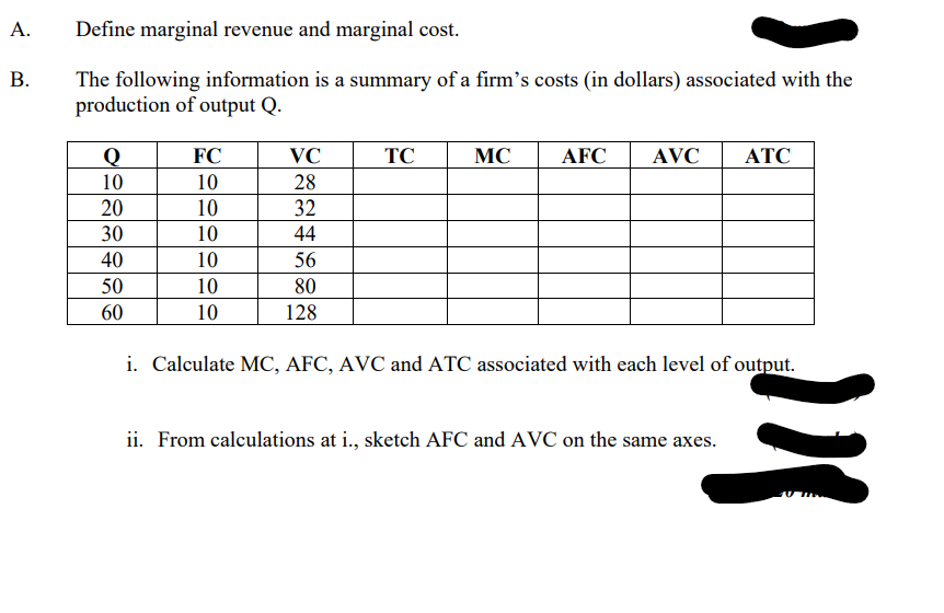 A.
Define marginal revenue and marginal cost.
B.
The following information is a summary of a firm's costs (in dollars) associated with the
production of output Q.
Q
FC
VC
TC
MC
AFC AVC ATC
10
10
28
20
10
32
30
10
44
40
10
56
50
10
80
60
10
128
i. Calculate MC, AFC, AVC and ATC associated with each level of output.
ii. From calculations at i., sketch AFC and AVC on the same axes.
!!!