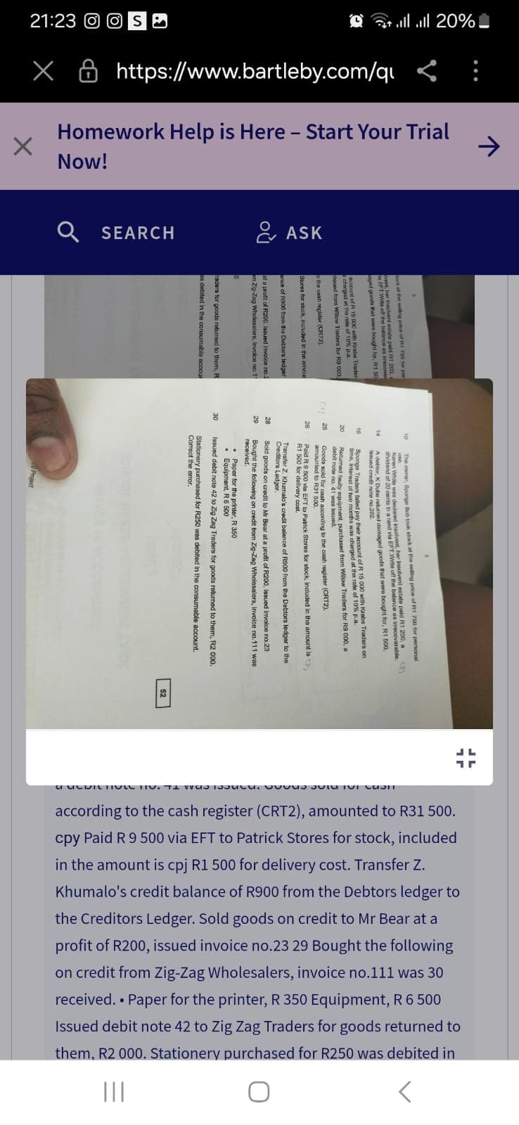 21:23 S
- 20% السر السرعة
× https://www.bartleby.com/q <:
Homework Help is Here - Start Your Trial
Now!
←
а
SEARCH
ASK
of R200, issued
salers, invoice no
raders for goods ratumed to them, I
R
The owner, Sponge Bob took stock at the selling price of R1
Karen White was declared ins
dividend of 20 cents in a rand
Ader, K Dube returned damaged goods that were bought for,
sir account of R 15 000 with Krabs Traders on
time, interest of two months was charged at the rate of 10% p.a.
Returned faulty equipment, purchased from Willow Traders for R9 000, a
debit note no. 41 was issued.
amounted
cash according to the cash register (CRT2)
Paid R 9 500 via EFT to Patrick Stores for , included in the amount is
R1 500 for delivery cost.
Transfer Z. Khumalo's credit balance of R900 from the Debtors ledger to the
Creditors Lodger.
Sold goods on credit to Mr Bear at a profit of R200, issued Invoice no.23
Bought the following on credit from Zig-Zag Wholesalers, invoice no.111 was
Equipment R6 500
R 350
Issued debit note 42 to Zig Zag Traders for goods returned to them, R2 000.
Stationery purchased for R250 was debited in the consumable account.
Correct the error.
52
according to the cash register (CRT2), amounted to R31 500.
cpy Paid R 9 500 via EFT to Patrick Stores for stock, included
Khumalo's credit balance of R900 from the Debtors ledger to
in the amount is cpj R1 500 for delivery cost. Transfer Z.
profit of R200, issued invoice no.23 29 Bought the following
the Creditors Ledger. Sold goods on credit to Mr Bear at a
on credit from Zig-Zag Wholesalers, invoice no.111 was 30
Issued debit note 42 to Zig Zag Traders for goods returned to
received. • Paper for the printer, R 350 Equipment, R 6 500
them, R2 000. Stationery purchased for R250 was debited in
a ucbithote nou s SUT 101 CUST
|||
О