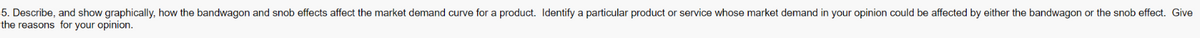 5. Describe, and show graphically, how the bandwagon and snob effects affect the market demand curve for a product. Identify a particular product or service whose market demand in your opinion could be affected by either the bandwagon or the snob effect. Give
the reasons for your opinion.
