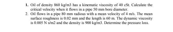 1. Oil of density 860 kg/m3 has a kinematic viscosity of 40 cSt. Calculate the
critical velocity when it flows in a pipe 50 mm bore diameter.
2. Oil flows in a pipe 80 mm radious with a mean velocity of 4 m/s. The mean
surface roughness is 0.02 mm and the length is 60 m. The dynamic viscosity
is 0.005 N s/m2 and the density is 900 kg/m3. Determine the pressure loss.
