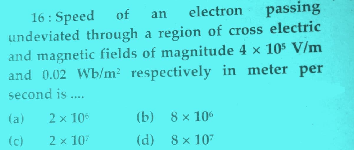 electron
passing
of
16 : Speed
undeviated through a region of cross electric
and magnetic fields of magnitude 4 × 105 V/m
and 0.02 Wb/m² respectively in meter per
an
second is ...
(a)
2 × 106
(b)
8 × 106
(c)
2 x 107
(d)
8 × 107
