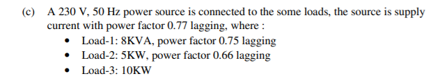 (c) A 230 V, 50 Hz power source is connected to the some loads, the source is supply
current with power factor 0.77 lagging, where :
• Load-1: 8KVA, power factor 0.75 lagging
• Load-2: 5KW, power factor 0.66 lagging
Load-3: 10KW
