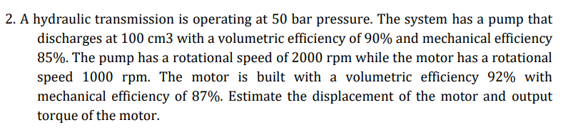 2. A hydraulic transmission is operating at 50 bar pressure. The system has a pump that
discharges at 100 cm3 with a volumetric efficiency of 90% and mechanical efficiency
85%. The pump has a rotational speed of 2000 rpm while the motor has a rotational
speed 1000 rpm. The motor is built with a volumetric efficiency 92% with
mechanical efficiency of 87%. Estimate the displacement of the motor and output
torque of the motor.