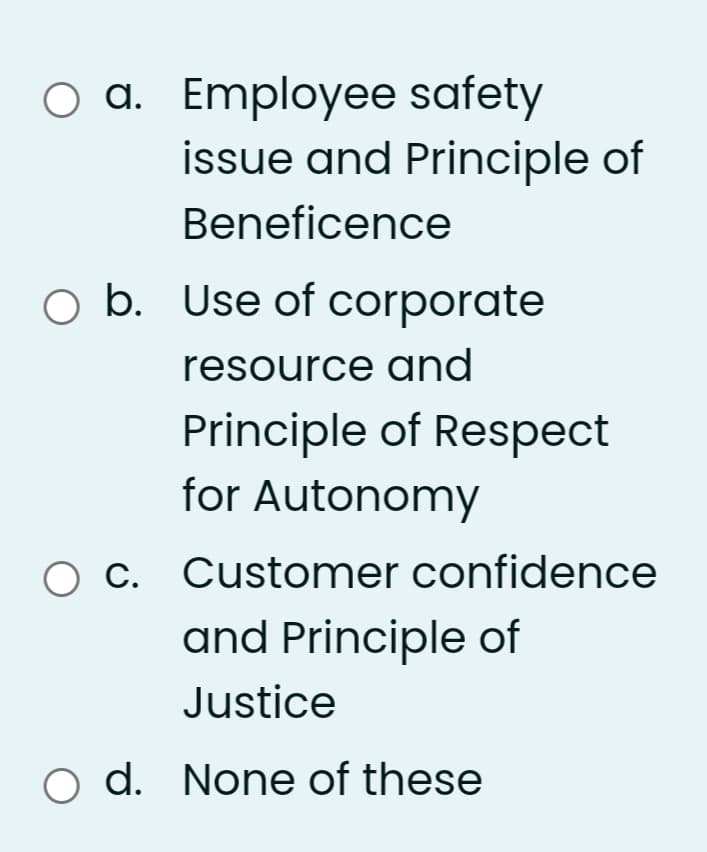 O a. Employee safety
issue and Principle of
Beneficence
O b. Use of corporate
resource and
Principle of Respect
for Autonomy
Ос
C. Customer confidence
and Principle of
Justice
o d. None of these
