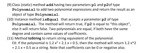 (9) Class (static) method add having two parameters p1 and p2of type
Polynomial to add two polynomial expressions and return the result as an
object of type Polynomial.
(10) Instance method isEqual that accepts a parameter p2 of type
Polynomial. The method will return true, if p2 is equal to "this object",
else it will return false. Two polynomials are equal, if both have the same
degree and contain same values of coefficients.
(11) Method toString to return string equivalent of the polynomial.
EX: If the polynomial is 1.2 x? + 2.1 x + 0.5, then the method will return 1.2 x^2
+ 2.1 x + 0.5 as a string. Note that coefficients can be 0 or negative also.
