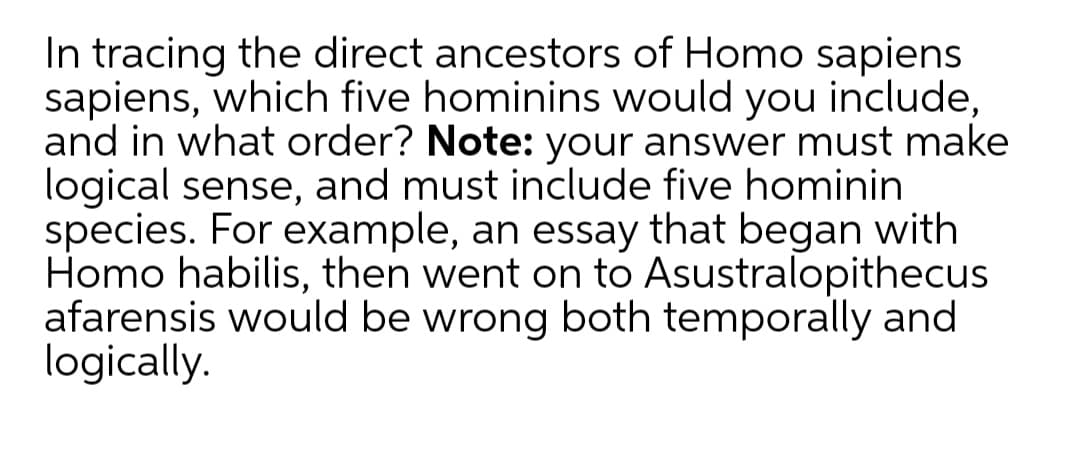 In tracing the direct ancestors of Homo sapiens
sapiens, which five hominins would you include,
and in what order? Note: your answer must make
logical sense, and must include five hominin
species. For example, an essay that began with
Homo habilis, then went on to Asustralopithecus
afarensis would be wrong both temporally and
logically.
