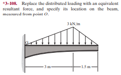 *3-108. Replace the distributed loading with an equivalent
resultant force, and specify its klocation on the beam,
measured from point O.
3 kN/m
3 m-
-15m-
