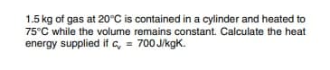 1.5 kg of gas at 20°C is contained in a cylinder and heated to
75°C while the volume remains constant. Calculate the heat
energy supplied if c, = 700 J/kgK.