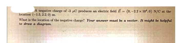 A negative charge of -3 µC produces an electric field E = (0, -2.2 x 104, 0) N/C at the
location (-1.5, 2.2,0) m.
What is the location of the negative charge? Your answer must be a vector. It might be helpful
to draw a diagram.
