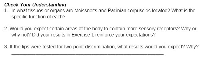 Check Your Understanding
1. In what tissues or organs are Meissner's and Pacinian corpuscles located? What is the
specific function of each?
2. Would you expect certain areas of the body to contain more sensory receptors? Why or
why not? Did your results in Exercise 1 reinforce your expectations?
3. If the lips were tested for two-point discrimination, what results would you expect? Why?