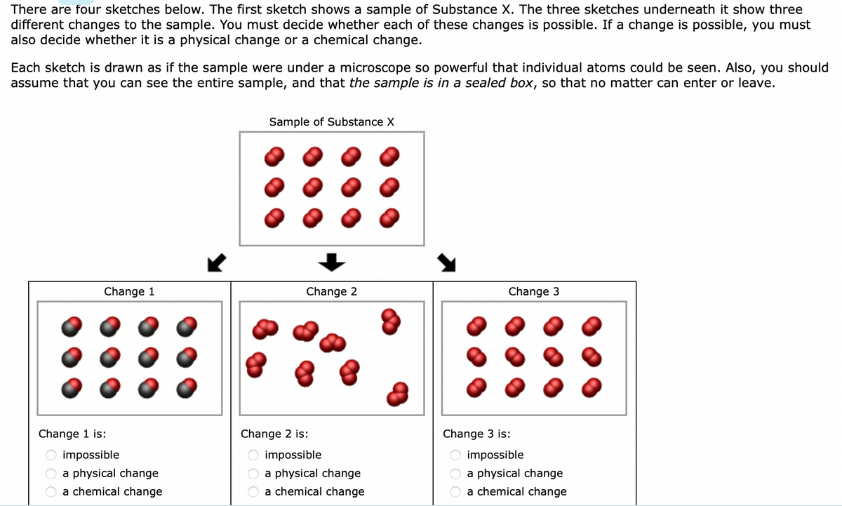 There are four sketches below. The first sketch shows a sample of Substance X. The three sketches underneath it show three
different changes to the sample. You must decide whether each of these changes is possible. If a change is possible, you must
also decide whether it is a physical change or a chemical change.
Each sketch is drawn as if the sample were under a microscope so powerful that individual atoms could be seen. Also, you should
assume that you can see the entire sample, and that the sample is in a sealed box, so that no matter can enter or leave.
Change 1
Change 1 is:
00
impossible
a physical change
a chemical change
Sample of Substance X
000
Change 2
Change 2 is:
impossible
a physical change
a chemical change
Change 3
Change 3 is:
00
impossible
a physical change
a chemical change
