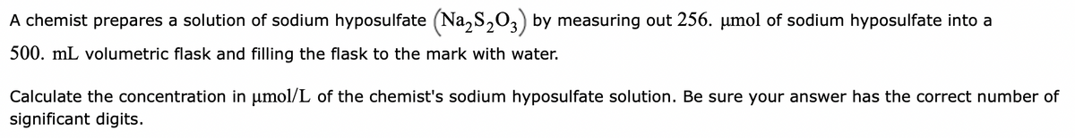 A chemist prepares a solution of sodium hyposulfate (Na₂S₂O3) by measuring out 256. µmol of sodium hyposulfate into a
500. mL volumetric flask and filling the flask to the mark with water.
Calculate the concentration in µmol/L of the chemist's sodium hyposulfate solution. Be sure your answer has the correct number of
significant digits.