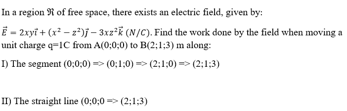 In a region R of free space, there exists an electric field, given by:
Ē = 2xyỉ + (x² − z²)j – 3xz²k (N/C). Find the work done by the field when moving a
-
unit charge q=1C from A(0;0;0) to B(2;1;3) m along:
I) The segment (0;0;0) => (0;1;0) => (2;1;0) => (2;1;3)
II) The straight line (0;0;0=> (2;1;3)