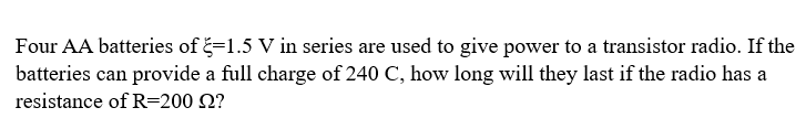 Four AA batteries of -1.5 V in series are used to give power to a transistor radio. If the
batteries can provide a full charge of 240 C, how long will they last if the radio has a
resistance of R=200 22?