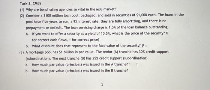 Task 3: CMBS
(1) Why are bond rating agencies so vital in the MBS market?
(2) Consider a $100 million loan pool, packaged, and sold in securities of $1,000 each. The loans in the
pool have five years to run, a 9% interest rate, they are fully amortizing, and there is no
prepayment or default. The loan servicing charge is 1.5% of the loan balance outstanding.
a. If you want to offer a security at a yield of 10.5%, what is the price of the security? 6.
for correct cash flows, 1 for correct price)
b. What discount does that represent to the face value of the security? e,
(3) A mortgage pool has $1 billion in par value. The senior (A) tranche has 30% credit support
(subordination). The next tranche (B) has 25% credit support (subordination).
a. How much par value (principal) was issued in the A tranche??
b. How much par value (principal) was issued in the B tranche?
1
