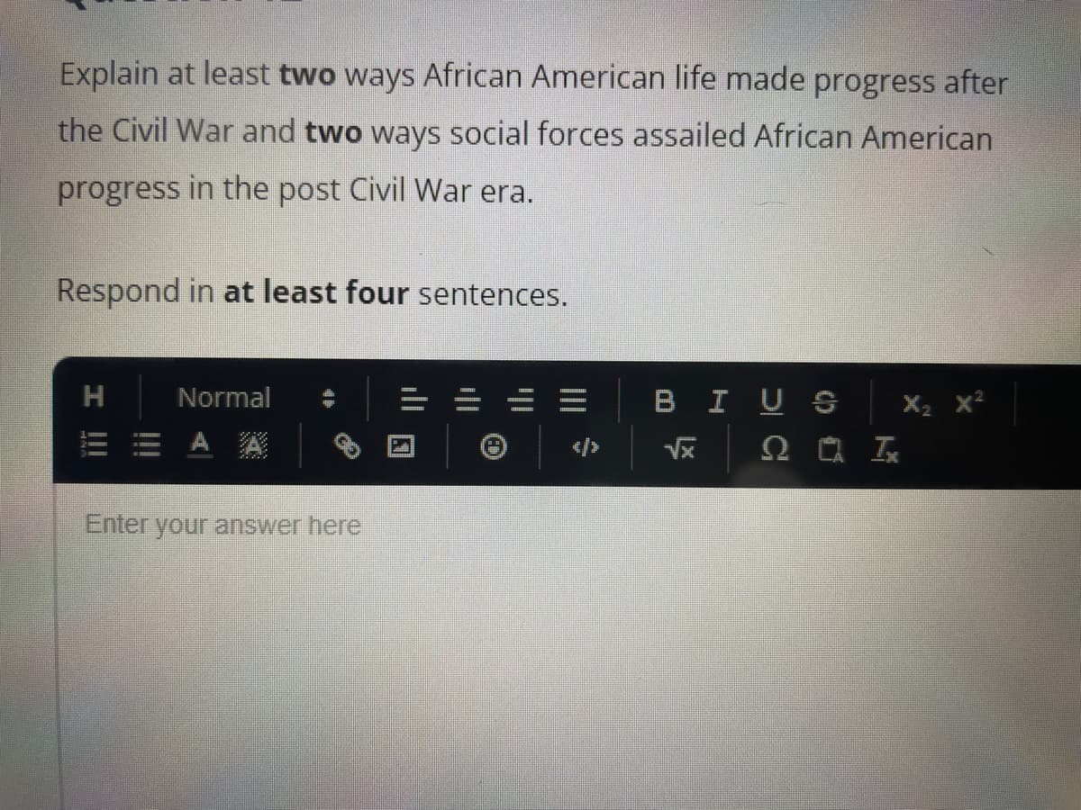 Explain at least two ways African American life made progress after
the Civil War and two ways social forces assailed African American
progress in the post Civil War era.
Respond in at least four sentences.
H
Normal
Enter your answer here
==
BIUS
√x
201