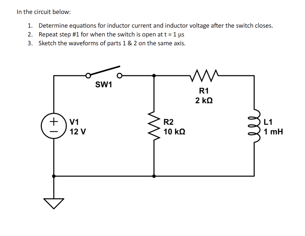 In the circuit below:
1. Determine equations for inductor current and inductor voltage after the switch closes.
2. Repeat step #1 for when the switch is open at t = 1 µs
3. Sketch the waveforms of parts 1 & 2 on the same axis.
+V1
12 V
SW1
ww
R2
10 ΚΩ
mw
R1
2 ΚΩ
ell
L1
1 mH