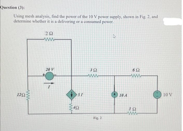 Question (3):
Using mesh analysis, find the power of the 10 V power supply, shown in Fig. 2, and
determine whether it is a delivering or a consumed power.
12Ω
ΖΩ
ww
20 V
51
ΣΦΩ
3Ω
www
Fig. 2
| 10 Α
6Ω
ww
3 Ω
www
10 V
