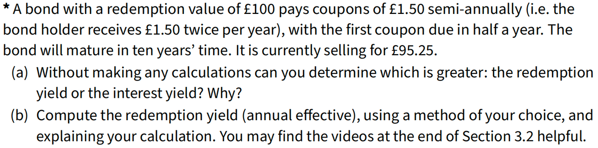 * A bond with a redemption value of £100 pays coupons of £1.50 semi-annually (i.e. the
bond holder receives £1.50 twice per year), with the first coupon due in half a year. The
bond will mature in ten years' time. It is currently selling for £95.25.
(a) Without making any calculations can you determine which is greater: the redemption
yield or the interest yield? Why?
(b) Compute the redemption yield (annual effective), using a method of your choice, and
explaining your calculation. You may find the videos at the end of Section 3.2 helpful.