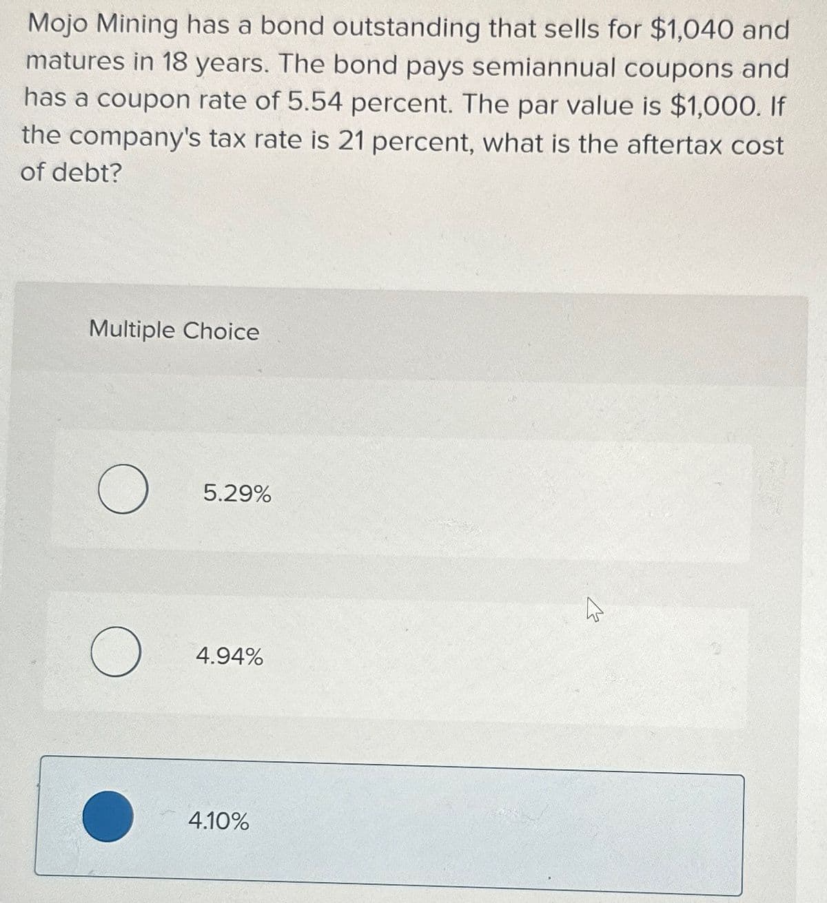 Mojo Mining has a bond outstanding that sells for $1,040 and
matures in 18 years. The bond pays semiannual coupons and
has
coupon rate of 5.54 percent. The par value is $1,000. If
the company's tax rate is 21 percent, what is the aftertax cost
of debt?
Multiple Choice
о
5.29%
О
4.94%
4.10%
13