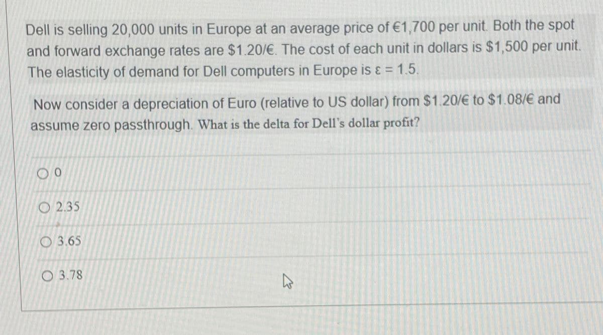 Dell is selling 20,000 units in Europe at an average price of €1,700 per unit. Both the spot
and forward exchange rates are $1.20/€. The cost of each unit in dollars is $1,500 per unit.
The elasticity of demand for Dell computers in Europe is & = 1.5.
Now consider a depreciation of Euro (relative to US dollar) from $1.20/€ to $1.08/€ and
assume zero passthrough. What is the delta for Dell's dollar profit?
00
2.35
3.65
3.78
1