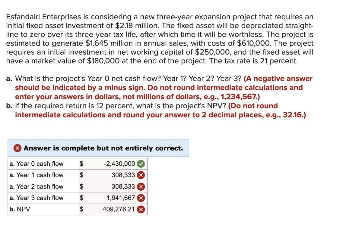 Esfandairi Enterprises is considering a new three-year expansion project that requires an
initial fixed asset investment of $2.18 million. The fixed asset will be depreciated straight-
line to zero over its three-year tax life, after which time it will be worthless. The project is
estimated to generate $1.645 million in annual sales, with costs of $610,000. The project
requires an initial investment in net working capital of $250,000, and the fixed asset will
have a market value of $180,000 at the end of the project. The tax rate is 21 percent.
a. What is the project's Year O net cash flow? Year 1? Year 2? Year 3? (A negative answer
should be indicated by a minus sign. Do not round intermediate calculations and
enter your answers in dollars, not millions of dollars, e.g., 1,234,567.)
b. If the required return is 12 percent, what is the project's NPV? (Do not round
intermediate calculations and round your answer to 2 decimal places, e.g., 32.16.)
> Answer is complete but not entirely correct.
a. Year 0 cash flow
$
-2,430,000
a. Year 1 cash flow
$
308,333 x
a. Year 2 cash flow
$
308,333 x
a. Year 3 cash flow
EA
$
1,941,667 x
b. NPV
$
409,276.21 X