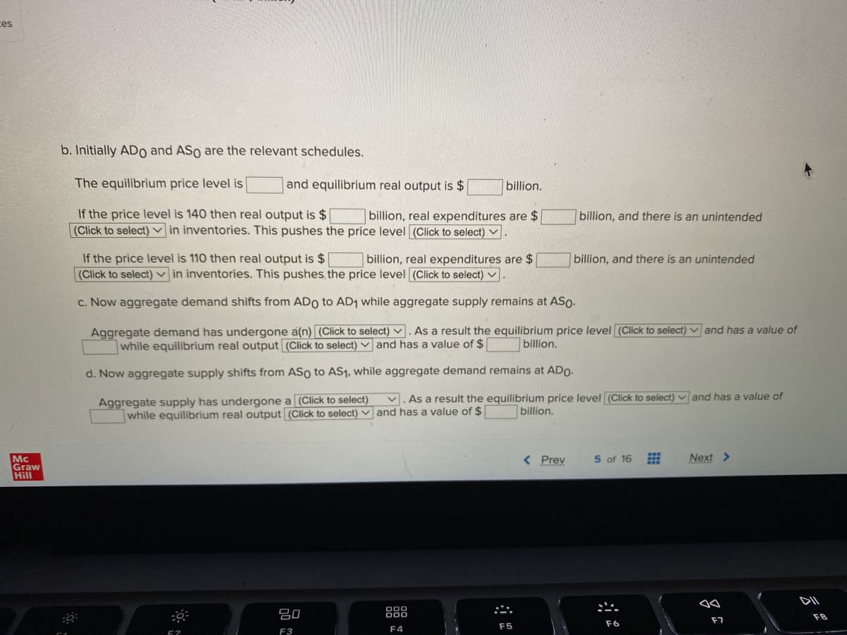 ces
b. Initially ADo and ASo are the relevant schedules.
The equilibrium price level is
and equilibrium real output is $
billion.
If the price level is 140 then real output is $
(Click to select) v in inventories. This pushes the price level (Click to select) ▼
billion, real expenditures are $
billion, and there is an unintended
If the price level is 110 then real output is $
(Click to select) v in inventories. This pushes the price level (Click to select)
billion, real expenditures are $
billion, and there is an unintended
c. Now aggregate demand shifts from ADo to AD1 while aggregate supply remains at ASo.
Aggregate demand has undergone a(n) (Click to select) v . As a result the equilibrium price level (Click to select) and has a value of
while equilibrium real output (Click to select) and has a value of $
billion.
d. Now aggregate supply shifts from ASo to AS1, while aggregate demand remains at ADO-
Aggregate supply has undergone a (Click to select) v. As a result the equilibrium price level (Click to select) and has a value of
while equilibrium real output (Click to select) and has a value of $
billion.
< Prev
5 of 16
Next >
Mc
Graw
Hill
DII
吕0
000
F7
F5
F6
F3
F4
