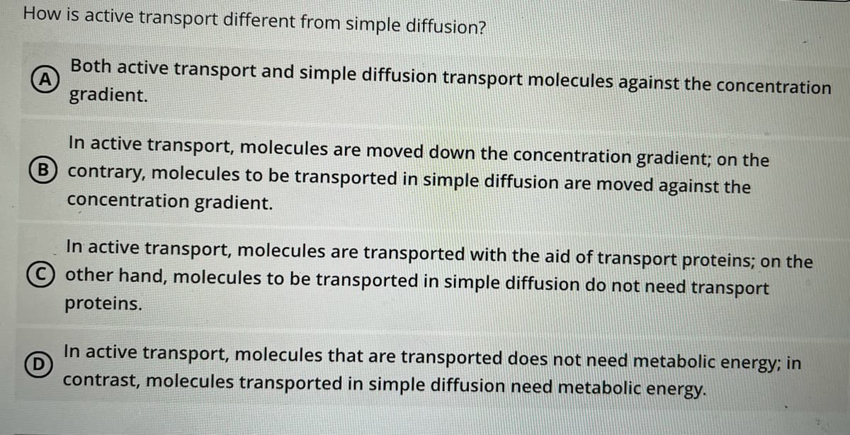 How is active transport different from simple diffusion?
Both active transport and simple diffusion transport molecules against the concentration
gradient.
In active transport, molecules are moved down the concentration gradient; on the
B contrary, molecules to be transported in simple diffusion are moved against the
concentration gradient.
In active transport, molecules are transported with the aid of transport proteins; on the
© other hand, molecules to be transported in simple diffusion do not need transport
proteins.
In active transport, molecules that are transported does not need metabolic energy; in
contrast, molecules transported in simple diffusion need metabolic energy.

