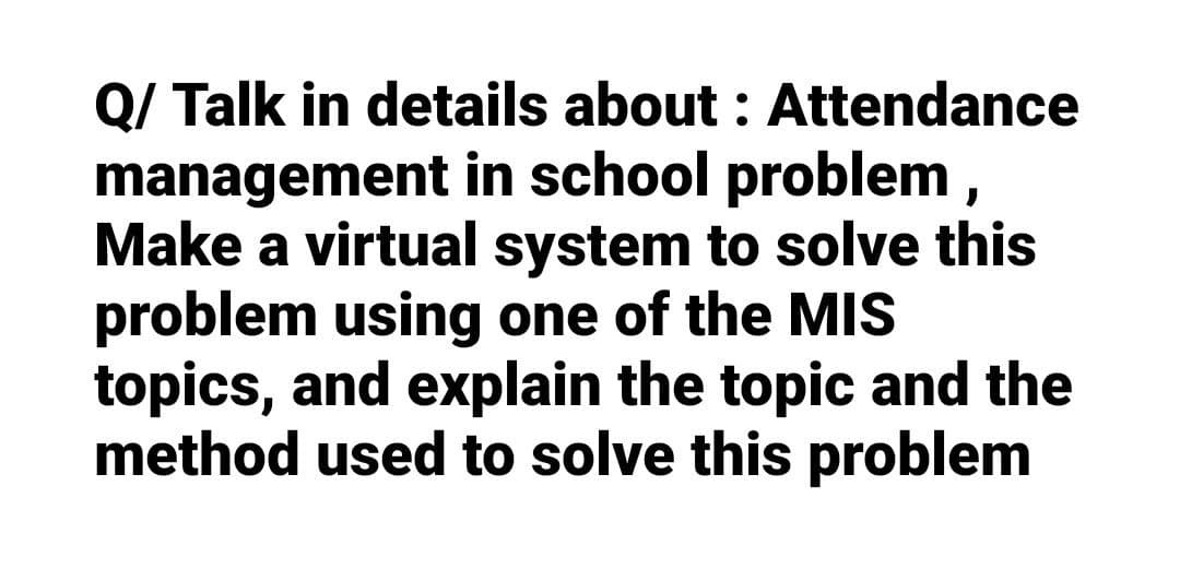 Q/ Talk in details about : Attendance
management in school problem,
Make a virtual system to solve this
problem using one of the MIS
topics, and explain the topic and the
method used to solve this problem