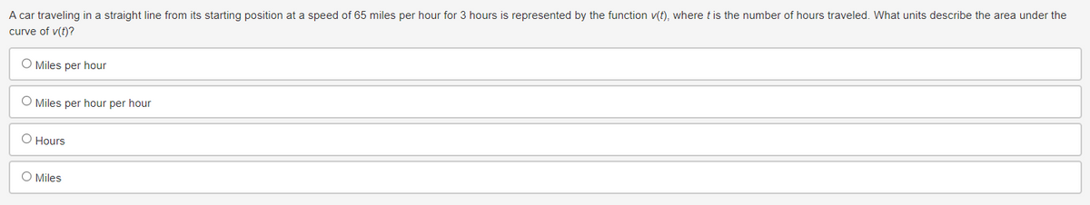 A car traveling in a straight line from its starting position at a speed of 65 miles per hour for 3 hours is represented by the function v(t), where t is the number of hours traveled. What units describe the area under the
curve of v(t)?
O Miles per hour
O Miles per hour per hour
O Hours
O Miles