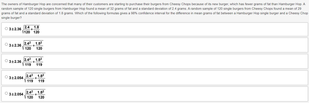 The owners of Hamburger Hop are concerned that many of their customers are starting to purchase their burgers from Cheesy Chops because of its new burger, which has fewer grams of fat than Hamburger Hop. A
random sample of 120 single burgers from Hamburger Hop found a mean of 32 grams of fat and a standard deviation of 2.4 grams. A random sample of 120 single burgers from Cheesy Chops found a mean of 29
grams of fat and a standard deviation of 1.8 grams. Which of the following formulas gives a 98% confidence interval for the difference in mean grams of fat between a Hamburger Hop single burger and a Cheesy Chop
single burger?
2.4 1.8
3±2.36
V120 120
2.42 1.82
3±2.36
+
120 120
2.42
1.82
3±2.36.
+
119
119
2.42
1.82
3±2.054
+.
119 119
3±2.054
2.42 1.82
+
120 120