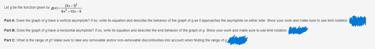 Let g be the function given by g(x) =
(3x-1)²
6x² +13x-5
Part A: Does the graph of g have a vertical asymptote? If so, write its equation and describe the behavior of the graph of g as it approaches the asymptote on either side. Show your work and make sure to use limit notation.
Part B: Does the graph of g have a horizontal asymptote? If so, write its equation and describe the end behavior of the graph of g. Show your work and make sure to use limit notation.
Part C: What is the range of g? Make sure to take any removable and/or non-removable discontinuities into account when finding the range of g