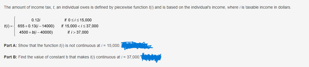 The amount of income tax, t, an individual owes is defined by piecewise function t(i) and is based on the individual's income, where iis taxable income in dollars.
t(i) =
0.12i
655+0.13(i-14000)
4500+ b(i-40000)
if 0 ≤ i ≤ 15,000
if 15,000<i≤ 37,000
if i > 37,000
Part A: Show that the function t(i) is not continuous at /= 15,000.
Part B: Find the value of constant b that makes (1) continuous at /= 37,000.