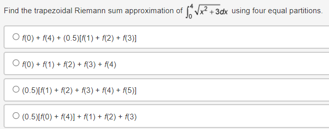 Find the trapezoidal Riemann sum approximation of for √x²+3dx using four equal partitions.
· f(0) + f(4) + (0.5)[f(1) + f(2) + f(3)]
○ f(0) + f(1) + f(2) + f(3) + f(4)
O (0.5)[f(1) + f(2) + f(3) + f(4) + f(5)]
○ (0.5)[f(0) + f(4)] + f(1) + f(2) + f(3)