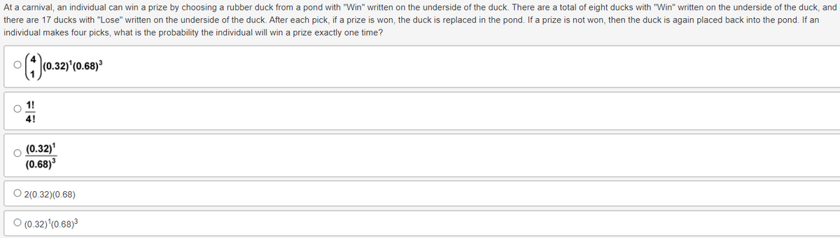 At a carnival, an individual can win a prize by choosing a rubber duck from a pond with "Win" written on the underside of the duck. There are a total of eight ducks with "Win" written on the underside of the duck, and
there are 17 ducks with "Lose" written on the underside of the duck. After each pick, if a prize is won, the duck is replaced in the pond. If a prize is not won, then the duck is again placed back into the pond. If an
individual makes four picks, what is the probability the individual will win a prize exactly one time?
(4) (0.32) (0.68)
1!
4!
(0.32)¹
(0.68)³
O2(0.32)(0.68)
(0.32) (0.68)³