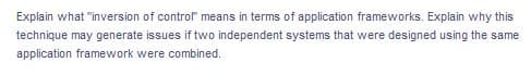 Explain what "inversion of control" means in terms of application frameworks. Explain why this
technique may generate issues if two independent systems that were designed using the same
application framework were combined.
