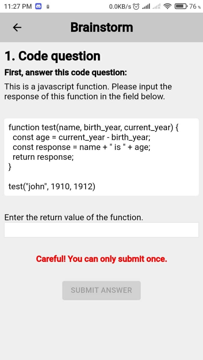 11:27 PM O
0.0KB/s O ll ak
76 %
Brainstorm
1. Code question
First, answer this code question:
This is a javascript function. Please input the
response of this function in the field below.
function test(name, birth_year, current_year) {
const ag
current_year - birth_year;
%D
const response = name +" is "+ age;
return response;
}
test("john", 1910, 1912)
Enter the return value of the function.
Careful! You can only submit once.
SUBMIT ANSWER
