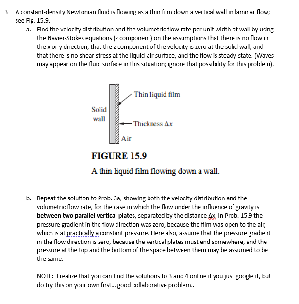 3
A constant-density Newtonian fluid is flowing as a thin film down a vertical wall in laminar flow;
see Fig. 15.9.
a. Find the velocity distribution and the volumetric flow rate per unit width of wall by using
the Navier-Stokes equations (z component) on the assumptions that there is no flow in
the x or y direction, that the z component of the velocity is zero at the solid wall, and
that there is no shear stress at the liquid-air surface, and the flow is steady-state. (Waves
may appear on the fluid surface in this situation; ignore that possibility for this problem).
Solid
wall
*
Air
Thin liquid film
Thickness Ax
FIGURE 15.9
A thin liquid film flowing down a wall.
b. Repeat the solution to Prob. 3a, showing both the velocity distribution and the
volumetric flow rate, for the case in which the flow under the influence of gravity is
between two parallel vertical plates, separated by the distance Ax. In Prob. 15.9 the
pressure gradient in the flow direction was zero, because the film was open to the air,
which is at practically a constant pressure. Here also, assume that the pressure gradient
in the flow direction is zero, because the vertical plates must end somewhere, and the
pressure at the top and the bottom of the space between them may be assumed to be
the same.
NOTE: I realize that you can find the solutions to 3 and 4 online if you just google it, but
do try this on your own first... good collaborative problem..