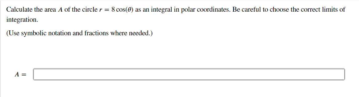 Calculate the area A of the circle r = 8 cos(0) as an integral in polar coordinates. Be careful to choose the correct limits of
integration.
(Use symbolic notation and fractions where needed.)
A =
