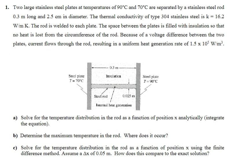 1. Two large stainless steel plates at temperatures of 90°C and 70°C are separated by a stainless steel rod
0.3 m long and 2.5 cm in diameter. The thermal conductivity of type 304 stainless steel is k = 16.2
W/m K. The rod is welded to each plate. The space between the plates is filled with insulation so that
no heat is lost from the circumference of the rod. Because of a voltage difference between the two
plates, current flows through the rod, resulting in a uniform heat generation rate of 1.5 x 10³ W/m³.
Steel plate
T = 70°C
0.3 m
Insulation
Steel rod
0.025 m
Internal heat generation
Steel plate
T = 90°C
a) Solve for the temperature distribution in the rod as a function of position x analytically (integrate
the equation).
b) Determine the maximum temperature in the rod. Where does it occur?
c) Solve for the temperature distribution in the rod as a function of position x using the finite
difference method. Assume a Ax of 0.05 m. How does this compare to the exact solution?