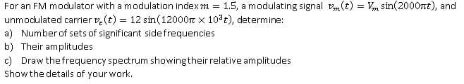 For an FM modulator with a modulation indexm =
unmodulated carrier v, (t) = 12 sin(12000r x 10 t), determine:
1.5, a modulating signal vm(t) = Vm sin(2000rt), and
a) Number of sets of significant sidefrequencies
b) Their amplitudes
c) Draw the frequency spectrum showingtheir relative amplitudes
Show the details of your work.
