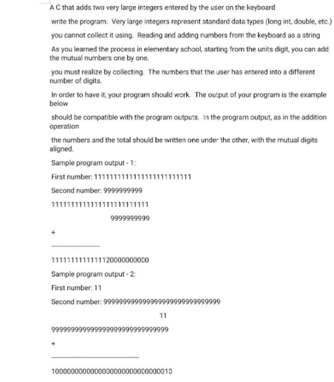 AC that adds two very large integers entered by the user on the keyboard
write the program. Very large integers represent standard data types (long int, double, etc.)
you cannot collect it using. Reading and adding numbers from the keyboard as a string
As you learned the process in elementary school, starting from the units digit, you can add
the mutual numbers one by one.
you must realize by collecting. The numbers that the user has entered into a different
number of digits.
In order to have it, your program should work. The output of your program is the example
below
should be compatible with the program outputs. In the program output, as in the addition
operation
the numbers and the total should be written one under the other, with the mutual digits
aligned.
Sample program output - 1:
First number: 111111111111111111111111
Second number: 999999999
11111111111u111.
9999999999
1111111111111120000000000
Sample program output - 2:
First number: 11
Second number: 99999999999999999999999999999
11
9999999999999999999999999
100000000000000000000000010
