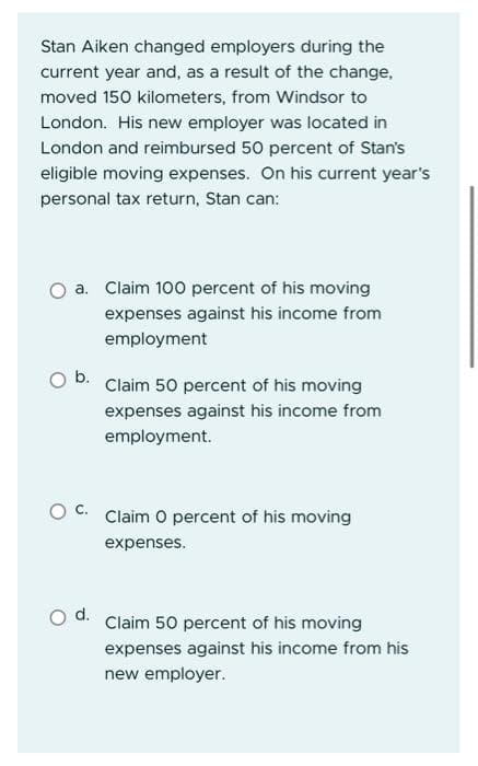 Stan Aiken changed employers during the
current year and, as a result of the change,
moved 150 kilometers, from Windsor to
London. His new employer was located in
London and reimbursed 50 percent of Stan's
eligible moving expenses. On his current year's
personal tax return, Stan can:
a. Claim 100 percent of his moving
expenses against his income from
employment
b.
Claim 50 percent of his moving
expenses against his income from
employment.
OC. Claim O percent of his moving
expenses.
Claim 50 percent of his moving
expenses against his income from his
new employer.