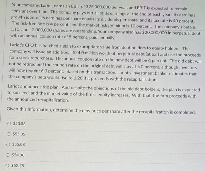 Your company, Lariot, earns an EBIT of $25,000,000 per year, and EBIT is expected to remain
constant over time. The company pays out all of its earnings at the end of each year. Its earnings
growth is zero, its earnings per share equals its dividends per share, and its tax rate is 40 percent.
The risk-free rate is 4 percent, and the market risk premium is 10 percent. The company's beta is
1.10, and 2,000,000 shares are outstanding. Your company also has $20,000,000 in perpetual debt
with an annual coupon rate of 5 percent, paid annually.
Lariot's CFO has hatched a plan to expropriate value from debt holders to equity holders. The
company will issue an additional $24.0 million worth of perpetual debt (at par) and use the proceeds
for a stock repurchase. The annual coupon rate on the new debt will be 6 percent. The old debt will
not be retired and the coupon rate on the original debt will stay at 5.0 percent, although investors
will now require 6.0 percent. Based on this transaction, Lariot's investment banker estimates that
the company's beta would rise to 1.20 if it proceeds with the recapitalization.
Lariot announces the plan. And despite the objections of the old debt holders, the plan is expected
to succeed, and the market value of the firm's equity increases. With that, the firm proceeds with
the announced recapitalization.
Given this information, determine the new price per share after the recapitalization is completed.
O $53.53
O $55.85
$55.08
O $54.30
$52.75