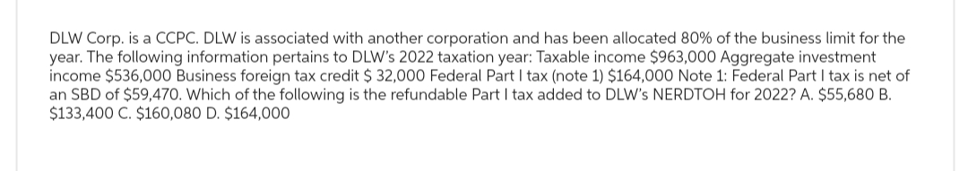 DLW Corp. is a CCPC. DLW is associated with another corporation and has been allocated 80% of the business limit for the
year. The following information pertains to DLW's 2022 taxation year: Taxable income $963,000 Aggregate investment
income $536,000 Business foreign tax credit $ 32,000 Federal Part I tax (note 1) $164,000 Note 1: Federal Part I tax is net of
an SBD of $59,470. Which of the following is the refundable Part I tax added to DLW's NERDTOH for 2022? A. $55,680 B.
$133,400 C. $160,080 D. $164,000