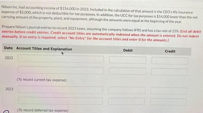 Nilson Inc. had accounting income of $156,000 in 2023. Included in the calculation of that amount is the CEO's life insurance
expense of $5,000, which is not deductible for tax purposes. In addition, the UCC for tax purposes is $14,000 lower than the net
carrying amount of the property, plant, and equipment, although the amounts were equal at the beginning of the year.
Prepare Nilson's journal entries to record 2023 taxes, assuming the company follows IFRS and has a tax rate of 25%. (List all debit
entries before credit entries. Credit account titles are automatically indented when the amount is entered. Do not indent
manually. If no entry is required, select "No Entry" for the account titles and enter 0 for the amounts.)
Date Account Titles and Explanation
2023
2023
G
(To record current tax expense)
(To record deferred tax expense)
Debit
Credit
UN