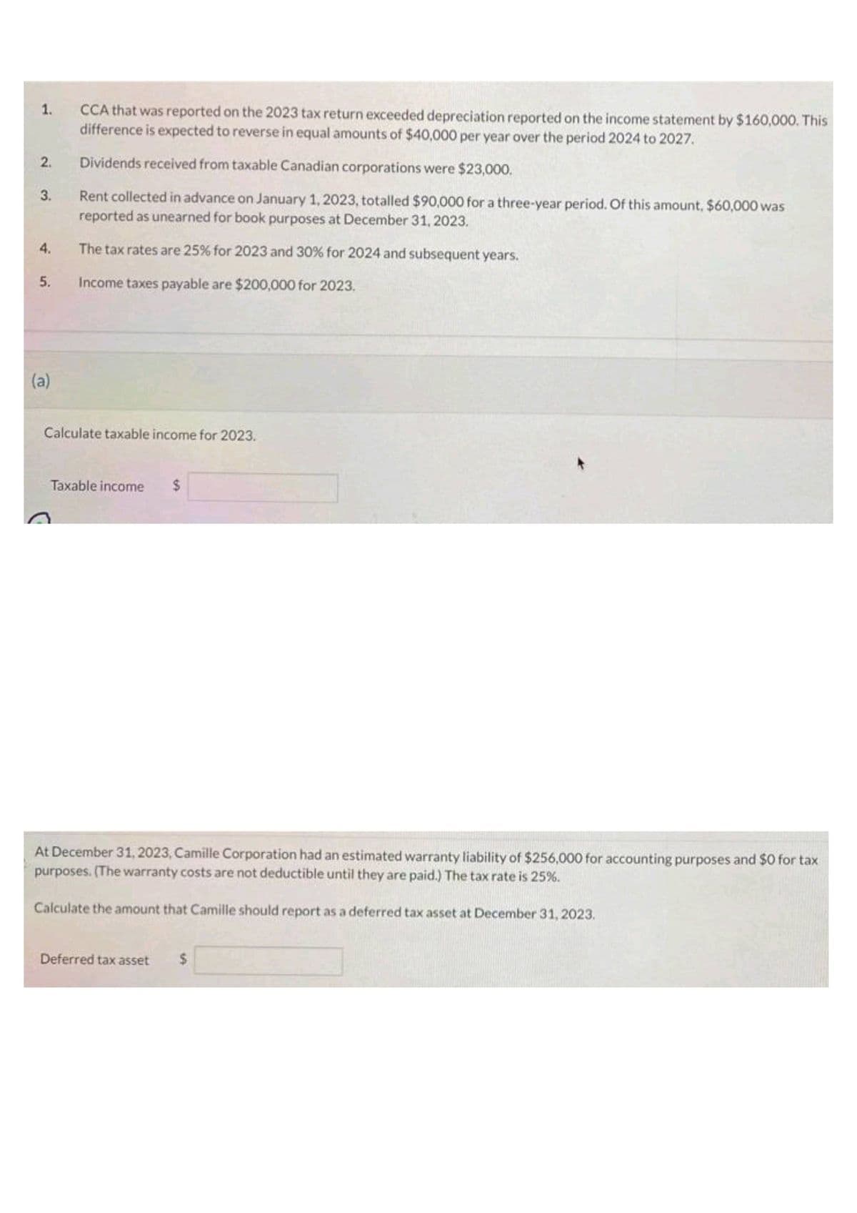 1.
2.
3.
4.
5.
(a)
CCA that was reported on the 2023 tax return exceeded depreciation reported on the income statement by $160,000. This
difference is expected to reverse in equal amounts of $40,000 per year over the period 2024 to 2027.
Dividends received from taxable Canadian corporations were $23,000.
Rent collected in advance on January 1, 2023, totalled $90,000 for a three-year period. Of this amount, $60,000 was
reported as unearned for book purposes at December 31, 2023.
The tax rates are 25% for 2023 and 30% for 2024 and subsequent years.
Income taxes payable are $200,000 for 2023,
Calculate taxable income for 2023.
Taxable income $
At December 31, 2023, Camille Corporation had an estimated warranty liability of $256,000 for accounting purposes and $0 for tax
purposes. (The warranty costs are not deductible until they are paid.) The tax rate is 25%.
Calculate the amount that Camille should report as a deferred tax asset at December 31, 2023.
Deferred tax asset $