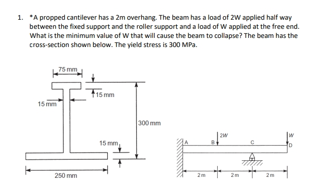 1. *A propped cantilever has a 2m overhang. The beam has a load of 2W applied half way
between the fixed support and the roller support and a load of W applied at the free end.
What is the minimum value of W that will cause the beam to collapse? The beam has the
cross-section shown below. The yield stress is 300 MPa.
75 mm
15 mm
300 mm
2W
C
D
15 mm
250 mm
15 mm,
2m
B
+
2m
2m