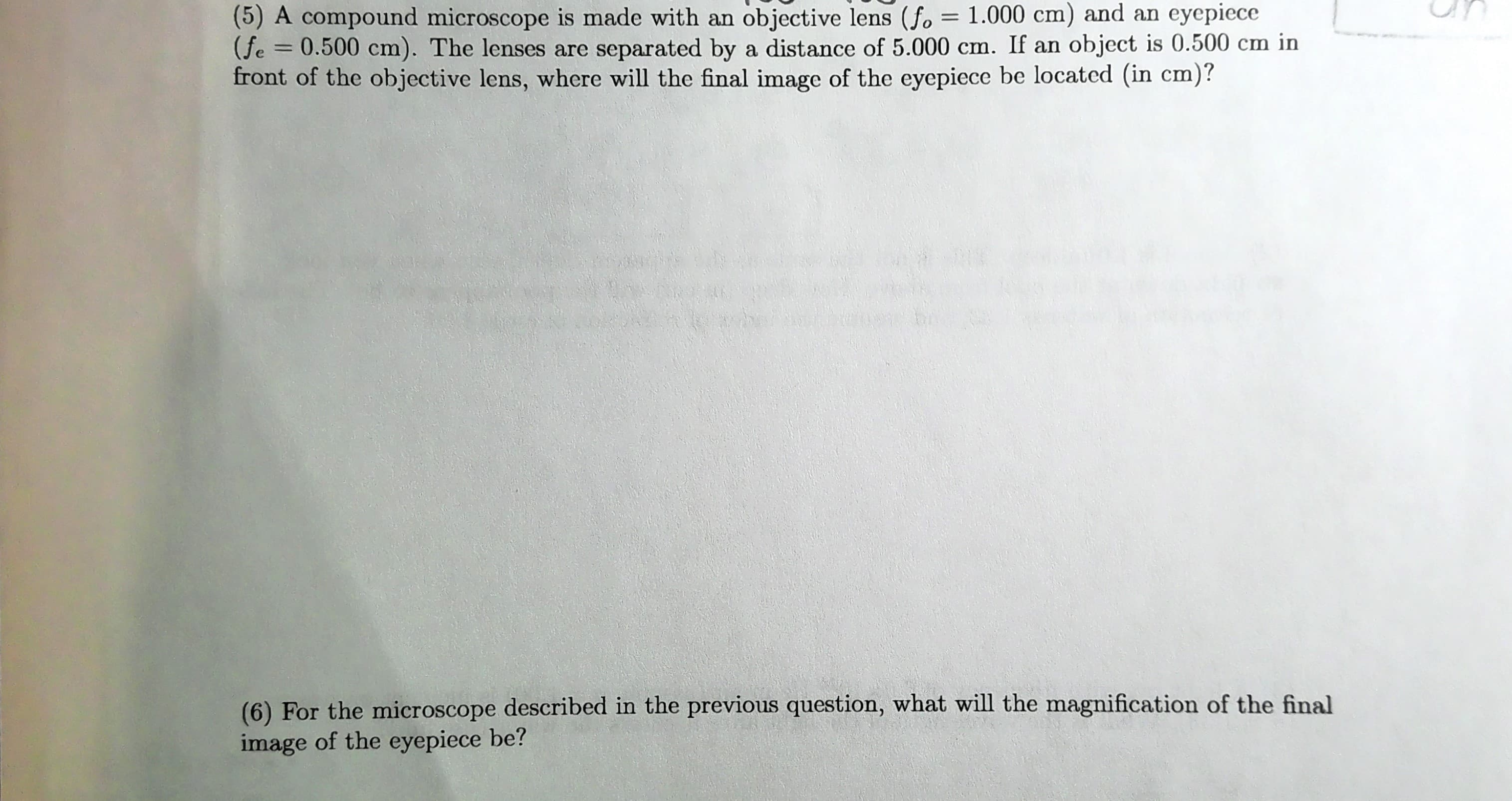 (5) A compound microscope is made with an objective lens (fo = 1.000 cm) and an eyepiece
(fe = 0.500 cm). The lenses are separated by a distance of 5.000 cm. If an object is 0.500 cm in
front of the objective lens, where will the final image of the eyepiece be located (in cm)?
